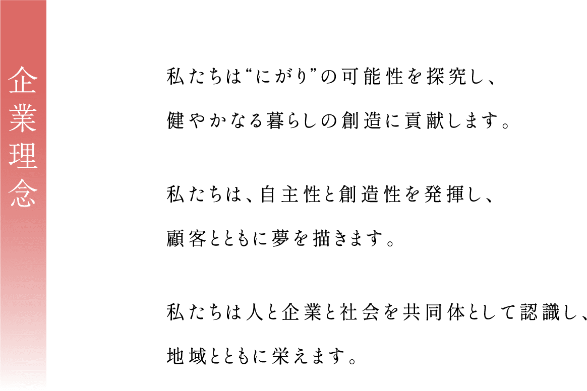 企業理念私たちは“にがり”の可能性を探究し、健やかなる暮らしの創造に貢献します。私たちは、 自主性と創造性を発揮し、顧客とともに夢を描きます。私たちは人と企業と社会を共同体として認識し、地域とともに栄えます。