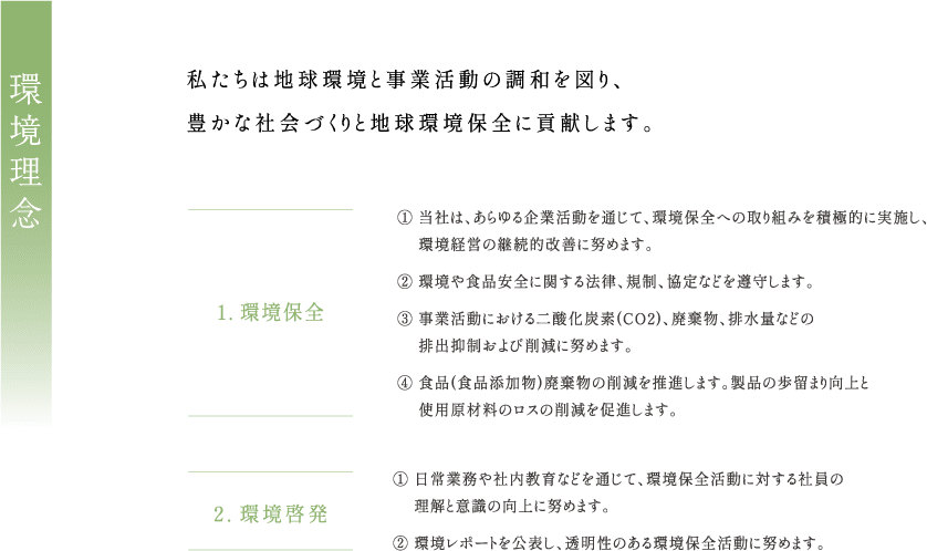 私たちは地球環境と事業活動の調和を図り、豊かな社会づくりと地球環境保全に貢献します。1. 環境保全① 当社は、あらゆる企業活動を通じて、 環境保全への取り組みを積極的に実施し、環境経営の継続的改善に努めます。② 環境や食品安全に関する法律、規制、 協定などを遵守します。③ 事業活動における二酸化炭素(CO2)、 廃棄物、 排水量などの排出抑制および削減に努めます。④ 食品 (食品添加物) 廃棄物の削減を推進します。 製品の歩留まり向上と使用原材料のロスの削減を促進します。2.環境啓発① 日常業務や社内教育などを通じて、 環境保全活動に対する社員の理解と意識の向上に努めます。② 環境レポートを公表し、 透明性のある環境保全活動に努めます。健全で堅実な事業活動を通じ、全社員とその家族の幸福を追求します。